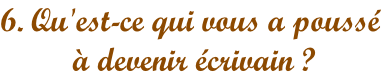 6. Qu'est-ce qui vous a poussé  à devenir écrivain ?